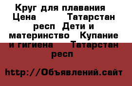 Круг для плавания › Цена ­ 100 - Татарстан респ. Дети и материнство » Купание и гигиена   . Татарстан респ.